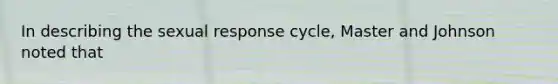 In describing the sexual response cycle, Master and Johnson noted that