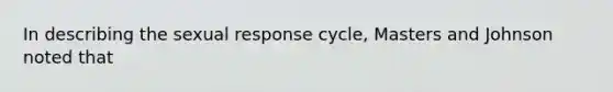 In describing the sexual response cycle, Masters and Johnson noted that