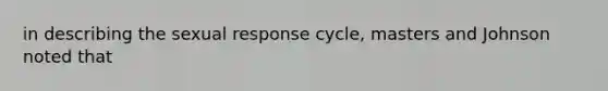 in describing the sexual response cycle, masters and Johnson noted that