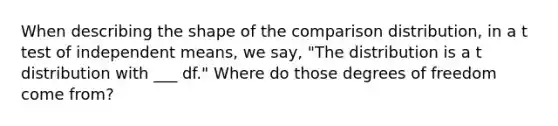 When describing the shape of the comparison distribution, in a t test of independent means, we say, "The distribution is a t distribution with ___ df." Where do those degrees of freedom come from?