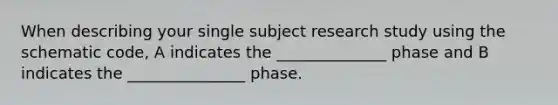 When describing your single subject research study using the schematic code, A indicates the ______________ phase and B indicates the _______________ phase.