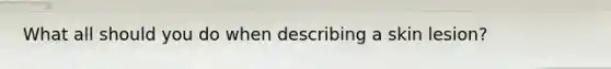 What all should you do when describing a skin lesion?