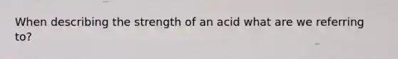 When describing the strength of an acid what are we referring to?