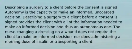 Describing a surgery to a client before the consent is signed Autonomy is the capacity to make an informed, uncoerced decision. Describing a surgery to a client before a consent is signed provides the client with all of the information needed to make an informed decision and thus an autonomous one. The nurse changing a dressing on a wound does not require the client to make an informed decision, nor does administering a morning dose of insulin or transporting a client.