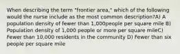 When describing the term "frontier area," which of the following would the nurse include as the most common description?A) A population density of fewer than 1,000people per square mile B) Population density of 1,000 people or more per square mileC) Fewer than 10,000 residents in the community D) Fewer than six people per square mile