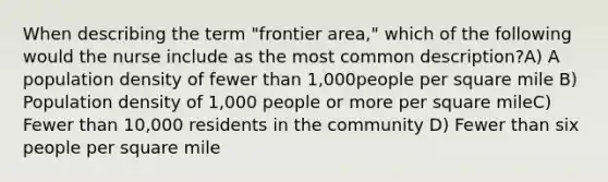 When describing the term "frontier area," which of the following would the nurse include as the most common description?A) A population density of fewer than 1,000people per square mile B) Population density of 1,000 people or more per square mileC) Fewer than 10,000 residents in the community D) Fewer than six people per square mile