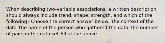 When describing​ two-variable associations, a written description should always include​ trend, shape,​ strength, and which of the​ following? Choose the correct answer below. The context of the data The name of the person who gathered the data The number of pairs in the data set All of the above