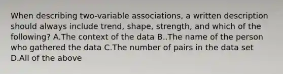 When describing​ two-variable associations, a written description should always include​ trend, shape,​ strength, and which of the​ following? A.The context of the data B..The name of the person who gathered the data C.The number of pairs in the data set D.All of the above