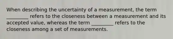 When describing the uncertainty of a measurement, the term _________ refers to the closeness between a measurement and its accepted value, whereas the term _________ refers to the closeness among a set of measurements.