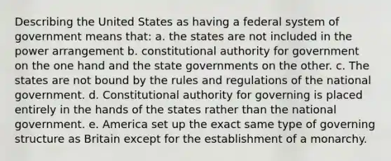 Describing the United States as having a federal system of government means that: a. the states are not included in the power arrangement b. constitutional authority for government on the one hand and the state governments on the other. c. The states are not bound by the rules and regulations of the national government. d. Constitutional authority for governing is placed entirely in the hands of the states rather than the national government. e. America set up the exact same type of governing structure as Britain except for the establishment of a monarchy.