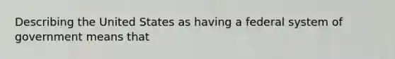 Describing the United States as having a federal system of government means that