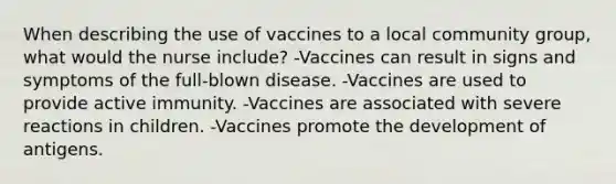 When describing the use of vaccines to a local community group, what would the nurse include? -Vaccines can result in signs and symptoms of the full-blown disease. -Vaccines are used to provide active immunity. -Vaccines are associated with severe reactions in children. -Vaccines promote the development of antigens.