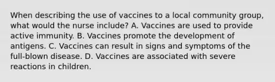 When describing the use of vaccines to a local community group, what would the nurse include? A. Vaccines are used to provide active immunity. B. Vaccines promote the development of antigens. C. Vaccines can result in signs and symptoms of the full-blown disease. D. Vaccines are associated with severe reactions in children.