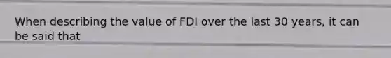 When describing the value of FDI over the last 30 years, it can be said that