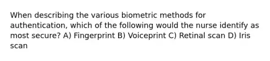 When describing the various biometric methods for authentication, which of the following would the nurse identify as most secure? A) Fingerprint B) Voiceprint C) Retinal scan D) Iris scan