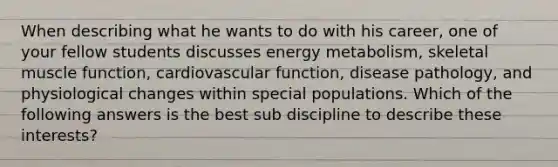 When describing what he wants to do with his career, one of your fellow students discusses energy metabolism, skeletal muscle function, cardiovascular function, disease pathology, and physiological changes within special populations. Which of the following answers is the best sub discipline to describe these interests?