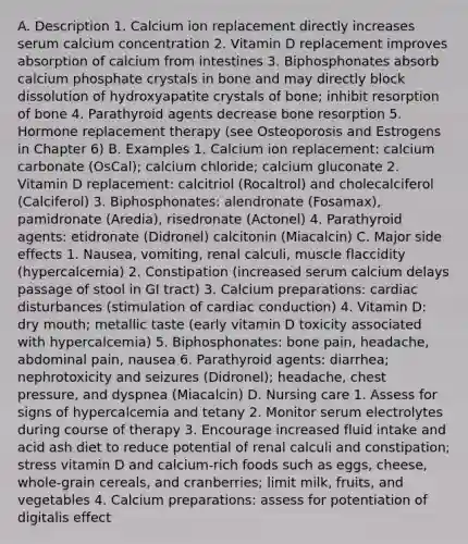 A. Description 1. Calcium ion replacement directly increases serum calcium concentration 2. Vitamin D replacement improves absorption of calcium from intestines 3. Biphosphonates absorb calcium phosphate crystals in bone and may directly block dissolution of hydroxyapatite crystals of bone; inhibit resorption of bone 4. Parathyroid agents decrease bone resorption 5. Hormone replacement therapy (see Osteoporosis and Estrogens in Chapter 6) B. Examples 1. Calcium ion replacement: calcium carbonate (OsCal); calcium chloride; calcium gluconate 2. Vitamin D replacement: calcitriol (Rocaltrol) and cholecalciferol (Calciferol) 3. Biphosphonates: alendronate (Fosamax), pamidronate (Aredia), risedronate (Actonel) 4. Parathyroid agents: etidronate (Didronel) calcitonin (Miacalcin) C. Major side effects 1. Nausea, vomiting, renal calculi, muscle flaccidity (hypercalcemia) 2. Constipation (increased serum calcium delays passage of stool in GI tract) 3. Calcium preparations: cardiac disturbances (stimulation of cardiac conduction) 4. Vitamin D: dry mouth; metallic taste (early vitamin D toxicity associated with hypercalcemia) 5. Biphosphonates: bone pain, headache, abdominal pain, nausea 6. Parathyroid agents: diarrhea; nephrotoxicity and seizures (Didronel); headache, chest pressure, and dyspnea (Miacalcin) D. Nursing care 1. Assess for signs of hypercalcemia and tetany 2. Monitor serum electrolytes during course of therapy 3. Encourage increased fluid intake and acid ash diet to reduce potential of renal calculi and constipation; stress vitamin D and calcium-rich foods such as eggs, cheese, whole-grain cereals, and cranberries; limit milk, fruits, and vegetables 4. Calcium preparations: assess for potentiation of digitalis effect
