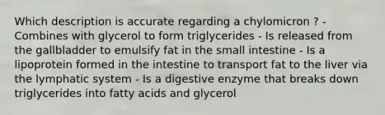 Which description is accurate regarding a chylomicron ? - Combines with glycerol to form triglycerides - Is released from the gallbladder to emulsify fat in the small intestine - Is a lipoprotein formed in the intestine to transport fat to the liver via the lymphatic system - Is a digestive enzyme that breaks down triglycerides into fatty acids and glycerol