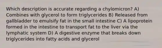 Which description is accurate regarding a chylomicron? A) Combines with glycerol to form triglycerides B) Released from gallbladder to emulsify fat in the small intestine C) A lipoprotein formed in the intestine to transport fat to the liver via the lymphatic system D) A digestive enzyme that breaks down triglycerides into fatty acids and glycerol