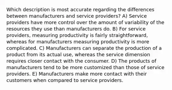 Which description is most accurate regarding the differences between manufacturers and service providers? A) Service providers have more control over the amount of variability of the resources they use than manufacturers do. B) For service providers, measuring productivity is fairly straightforward, whereas for manufacturers measuring productivity is more complicated. C) Manufacturers can separate the production of a product from its actual use, whereas the service dimension requires closer contact with the consumer. D) The products of manufacturers tend to be more customized than those of service providers. E) Manufacturers make more contact with their customers when compared to service providers.