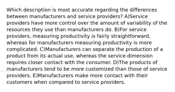 Which description is most accurate regarding the differences between manufacturers and service providers? A)Service providers have more control over the amount of variability of the resources they use than manufacturers do. B)For service providers, measuring productivity is fairly straightforward, whereas for manufacturers measuring productivity is more complicated. C)Manufacturers can separate the production of a product from its actual use, whereas the service dimension requires closer contact with the consumer. D)The products of manufacturers tend to be more customized than those of service providers. E)Manufacturers make more contact with their customers when compared to service providers.