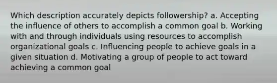 Which description accurately depicts followership? a. Accepting the influence of others to accomplish a common goal b. Working with and through individuals using resources to accomplish organizational goals c. Influencing people to achieve goals in a given situation d. Motivating a group of people to act toward achieving a common goal