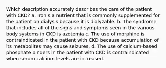 Which description accurately describes the care of the patient with CKD? a. Iron s a nutrient that is commonly supplemented for the patient on dialysis because it is dialyzable. b. The syndrome that includes all of the signs and symptoms seen in the various body systems in CKD is azotemia c. The use of morphine is contraindicated in the patient with CKD because accumulation of its metabolites may cause seizures. d. The use of calcium-based phosphate binders in the patient with CKD is contraindicated when serum calcium levels are increased.