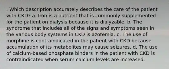 . Which description accurately describes the care of the patient with CKD? a. Iron is a nutrient that is commonly supplemented for the patient on dialysis because it is dialyzable. b. The syndrome that includes all of the signs and symptoms seen in the various body systems in CKD is azotemia. c. The use of morphine is contraindicated in the patient with CKD because accumulation of its metabolites may cause seizures. d. The use of calcium-based phosphate binders in the patient with CKD is contraindicated when serum calcium levels are increased.