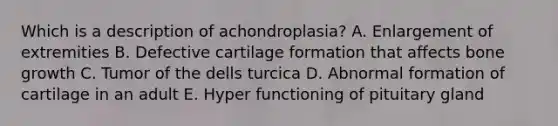 Which is a description of achondroplasia? A. Enlargement of extremities B. Defective cartilage formation that affects bone growth C. Tumor of the dells turcica D. Abnormal formation of cartilage in an adult E. Hyper functioning of pituitary gland