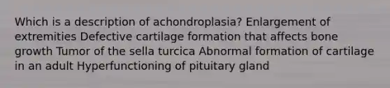 Which is a description of achondroplasia? Enlargement of extremities Defective cartilage formation that affects bone growth Tumor of the sella turcica Abnormal formation of cartilage in an adult Hyperfunctioning of pituitary gland