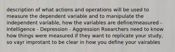 description of what actions and operations will be used to measure the dependent variable and to manipulate the independent variable, how the variables are define/measured - Intelligence - Depression - Aggression Rsearchers need to know how things were measured if they want to replicate your study, so vayr improtant to be clear in how you define your vairables