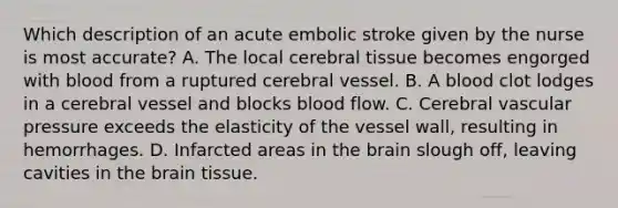 Which description of an acute embolic stroke given by the nurse is most​ accurate? A. The local cerebral tissue becomes engorged with blood from a ruptured cerebral vessel. B. A blood clot lodges in a cerebral vessel and blocks blood flow. C. Cerebral vascular pressure exceeds the elasticity of the vessel​ wall, resulting in hemorrhages. D. Infarcted areas in the brain slough​ off, leaving cavities in the brain tissue.