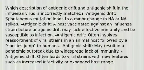 Which description of antigenic drift and antigenic shift in the influenza virus is incorrectly matched? -Antigenic drift: Spontaneous mutation leads to a minor change in HA or NA spikes. -Antigenic drift: A host vaccinated against an influenza strain before antigenic drift may lack effective immunity and be susceptible to infection. -Antigenic drift: Often involves reassortment of viral strains in an animal host followed by a "species jump" to humans. -Antigenic shift: May result in a pandemic outbreak due to widespread lack of immunity. -Antigenic shift: Often leads to viral strains with new features such as increased infectivity or expanded host range.