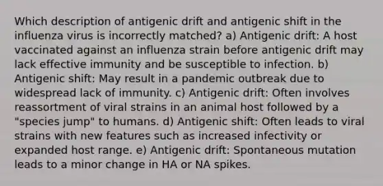 Which description of antigenic drift and antigenic shift in the influenza virus is incorrectly matched? a) Antigenic drift: A host vaccinated against an influenza strain before antigenic drift may lack effective immunity and be susceptible to infection. b) Antigenic shift: May result in a pandemic outbreak due to widespread lack of immunity. c) Antigenic drift: Often involves reassortment of viral strains in an animal host followed by a "species jump" to humans. d) Antigenic shift: Often leads to viral strains with new features such as increased infectivity or expanded host range. e) Antigenic drift: Spontaneous mutation leads to a minor change in HA or NA spikes.