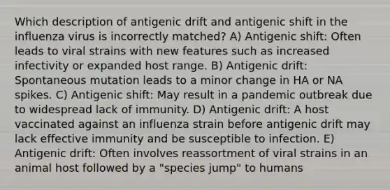 Which description of antigenic drift and antigenic shift in the influenza virus is incorrectly matched? A) Antigenic shift: Often leads to viral strains with new features such as increased infectivity or expanded host range. B) Antigenic drift: Spontaneous mutation leads to a minor change in HA or NA spikes. C) Antigenic shift: May result in a pandemic outbreak due to widespread lack of immunity. D) Antigenic drift: A host vaccinated against an influenza strain before antigenic drift may lack effective immunity and be susceptible to infection. E) Antigenic drift: Often involves reassortment of viral strains in an animal host followed by a "species jump" to humans