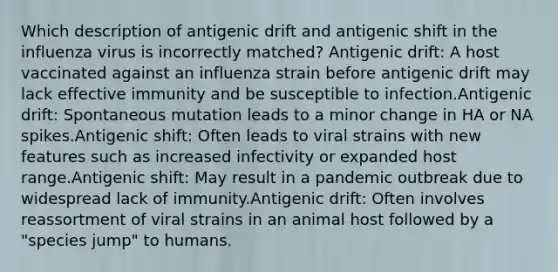 Which description of antigenic drift and antigenic shift in the influenza virus is incorrectly matched? Antigenic drift: A host vaccinated against an influenza strain before antigenic drift may lack effective immunity and be susceptible to infection.Antigenic drift: Spontaneous mutation leads to a minor change in HA or NA spikes.Antigenic shift: Often leads to viral strains with new features such as increased infectivity or expanded host range.Antigenic shift: May result in a pandemic outbreak due to widespread lack of immunity.Antigenic drift: Often involves reassortment of viral strains in an animal host followed by a "species jump" to humans.