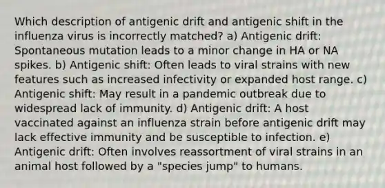 Which description of antigenic drift and antigenic shift in the influenza virus is incorrectly matched? a) Antigenic drift: Spontaneous mutation leads to a minor change in HA or NA spikes. b) Antigenic shift: Often leads to viral strains with new features such as increased infectivity or expanded host range. c) Antigenic shift: May result in a pandemic outbreak due to widespread lack of immunity. d) Antigenic drift: A host vaccinated against an influenza strain before antigenic drift may lack effective immunity and be susceptible to infection. e) Antigenic drift: Often involves reassortment of viral strains in an animal host followed by a "species jump" to humans.