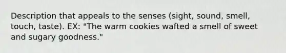 Description that appeals to the senses (sight, sound, smell, touch, taste). EX: "The warm cookies wafted a smell of sweet and sugary goodness."