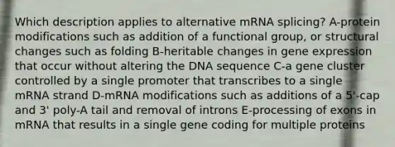 Which description applies to alternative mRNA splicing? A-protein modifications such as addition of a functional group, or structural changes such as folding B-heritable changes in gene expression that occur without altering the DNA sequence C-a gene cluster controlled by a single promoter that transcribes to a single mRNA strand D-mRNA modifications such as additions of a 5'-cap and 3' poly-A tail and removal of introns E-processing of exons in mRNA that results in a single gene coding for multiple proteins