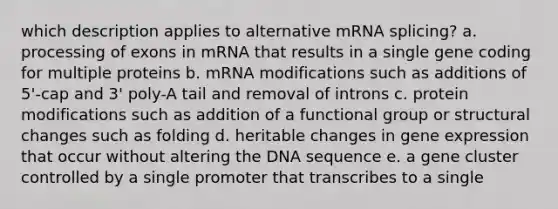 which description applies to alternative mRNA splicing? a. processing of exons in mRNA that results in a single gene coding for multiple proteins b. mRNA modifications such as additions of 5'-cap and 3' poly-A tail and removal of introns c. protein modifications such as addition of a functional group or structural changes such as folding d. heritable changes in gene expression that occur without altering the DNA sequence e. a gene cluster controlled by a single promoter that transcribes to a single