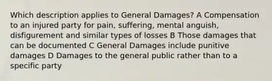 Which description applies to General Damages? A Compensation to an injured party for pain, suffering, mental anguish, disfigurement and similar types of losses B Those damages that can be documented C General Damages include punitive damages D Damages to the general public rather than to a specific party