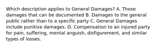 Which description applies to General Damages? A. Those damages that can be documented B. Damages to the general public rather than to a specific party C. General Damages include punitive damages. D. Compensation to an injured party for pain, suffering, mental anguish, disfigurement, and similar types of losses.