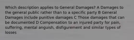 Which description applies to General Damages? A Damages to the general public rather than to a specific party B General Damages include punitive damages C Those damages that can be documented D Compensation to an injured party for pain, suffering, mental anguish, disfigurement and similar types of losses