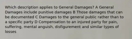 Which description applies to General Damages? A General Damages include punitive damages B Those damages that can be documented C Damages to the general public rather than to a specific party D Compensation to an injured party for pain, suffering, mental anguish, disfigurement and similar types of losses