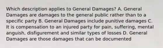 Which description applies to General Damages? A. General Damages are damages to the general public rather than to a specific party B. General Damages include punitive damages C. It is compensation to an injured party for pain, suffering, mental anguish, disfigurement and similar types of losses D. General Damages are those damages that can be documented