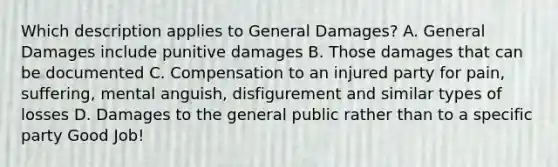 Which description applies to General Damages? A. General Damages include punitive damages B. Those damages that can be documented C. Compensation to an injured party for pain, suffering, mental anguish, disfigurement and similar types of losses D. Damages to the general public rather than to a specific party Good Job!