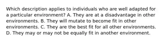 Which description applies to individuals who are well adapted for a particular environment? A. They are at a disadvantage in other environments. B. They will mutate to become fit in other environments. C. They are the best fit for all other environments. D. They may or may not be equally fit in another environment.