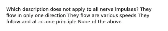 Which description does not apply to all nerve impulses? They flow in only one direction They flow are various speeds They follow and all-or-one principle None of the above