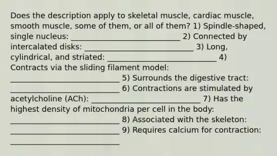 Does the description apply to skeletal muscle, cardiac muscle, smooth muscle, some of them, or all of them? 1) Spindle-shaped, single nucleus: ____________________________ 2) Connected by intercalated disks: ____________________________ 3) Long, cylindrical, and striated: ____________________________ 4) Contracts via the sliding filament model: ____________________________ 5) Surrounds the digestive tract: ____________________________ 6) Contractions are stimulated by acetylcholine (ACh): ____________________________ 7) Has the highest density of mitochondria per cell in the body: ____________________________ 8) Associated with the skeleton: ____________________________ 9) Requires calcium for contraction: ____________________________