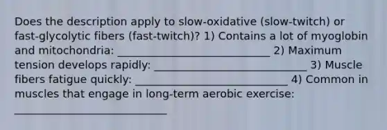 Does the description apply to slow-oxidative (slow-twitch) or fast-glycolytic fibers (fast-twitch)? 1) Contains a lot of myoglobin and mitochondria: ____________________________ 2) Maximum tension develops rapidly: ____________________________ 3) Muscle fibers fatigue quickly: ____________________________ 4) Common in muscles that engage in long-term aerobic exercise: ____________________________